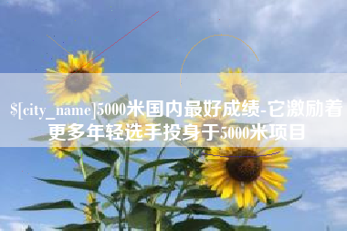 沭阳5000米国内最好成绩-它激励着更多年轻选手投身于5000米项目