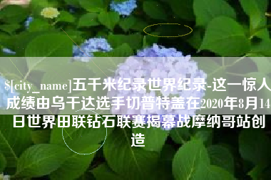 沭阳五千米纪录世界纪录-这一惊人成绩由乌干达选手切普特盖在2020年8月14日世界田联钻石联赛揭幕战摩纳哥站创造