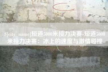 沭阳短道5000米接力决赛-短道5000米接力决赛：冰上的速度与激情碰撞
