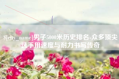 沭阳男子5000米历史排名-众多顶尖选手用速度与耐力书写传奇
